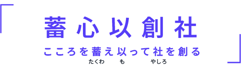 蓄 心 以 創 社　こころを蓄え以って社を創る