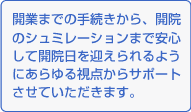 開業までの手続きから、開院のシュミレーションまで安心して開院日を迎えられるようにあらゆる視点からサポートさせていただきます。